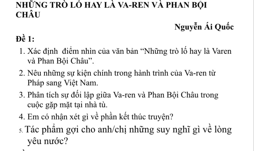 NhữNG TRò lỔ Hay là VA-REN Và phAN bội 
chÂU 
Nguyễn Ái Quốc 
Đề 1: 
1. Xác định điểm nhìn của văn bản ‘Những trò lố hay là Varen 
và Phan Bội Châu''. 
2. Nêu những sự kiện chính trong hành trình của Va-ren từ 
Pháp sang Việt Nam. 
3. Phân tích sự đối lập giữa Va-ren và Phan Bội Châu trong 
cuộc gặp mặt tại nhà tù. 
4. Em có nhận xét gì về phần kết thúc truyện? 
s. Tác phẩm gợi cho anh/chị những suy nghĩ gì về lòng 
yêu nước?