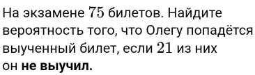 Ηа экзамене 75 билетов. Найдите 
Βероятность Τого, чτο Олегу πоπадёτся 
Βыιученный билет, если 21 из них 
он не выучил.