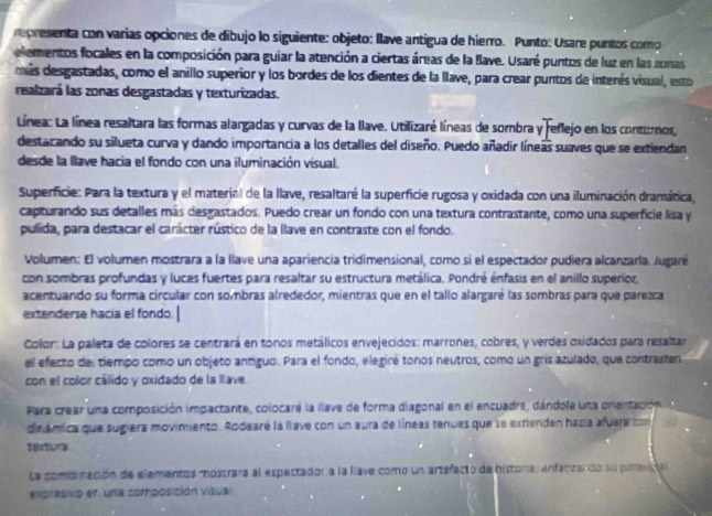 representa con varias opciones de dibujo lo siguiente: objeto: llave antigua de hierro. Punto: Usare puntos como
elementos focales en la composición para guiar la atención a ciertas áreas de la Ilave. Usaré puntos de luz en las zonas
más desgastadas, como el anillo superior y los bordes de los dientes de la llave, para crear puntos de interés visual, esto
realzará las zonas desgastadas y texturizadas.
Línea: La línea resaltara las formas alargadas y curvas de la llave. Utilizaré líneas de sombra y reflejo en los contoros,
destacando su silueta curva y dando importancia a los detalles del diseño. Puedo añadir líneas suaves que se extiendan
desde la lave hacia el fondo con una iluminación vísual.
Superficie: Para la textura y el material de la llave, resaltaré la superficie rugosa y oxidada con una iluminación dramática,
capturando sus detalles más desgastados. Puedo crear un fondo con una textura contrastante, como una superficie lisa y
pulida, para destacar el carácter rústico de la llave en contraste con el fondo.
Volumen: El volumen mostrara a la llave una apariencia tridimensional, como si el espectador pudiera alcanzarla. Jugaré
con sombras profundas y luces fuertes para resaltar su estructura metálica. Pondré énfasis en el anillo superior,
acentuando su forma circular con sombras alrededor, mientras que en el tallo alargaré las sombras para que parezca
extenderse hacia el fondo
Color: La paleta de colores se centrará en tonos metálicos envejecidos: marrones, cobres, y verdes oxidados para resaltar
el efecto del tiempo como un objeto antiguo. Para el fondo, elegiré tonos neutros, como un gris azulado, que contrasten
con el color cálido y oxidado de la lave.
Para crear una composición impactante, colocaré la llave de forma diagonal en el encuadre, dándola una prientación a
dinámica que sugiera movimiento. Rodearé la llave con un aura de líneas tenues que se extienden hacía afuera con
textura
La combración de elementos mostrara al espectador a la llave como un artefacto de historía: enfatizando su potendal
expresivo en una somposición visua