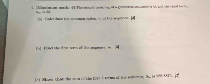 [Maximum mark: 6] The second term, u_2 , of a geometric sequence is 44 and the third term.
u_3 , is 55. 
(a) Calculate the common ration, r_1 of the sequence. [2] 
(b) Find the first term of the sequence, u_1. [2] 
(c) Show that the sum of the first 5 terms of the sequence, S_5 , is 288.8875. [2]