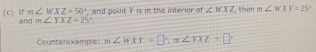 If m∠ WXZ=50° , and point Y is in the interior of ∠ WXZ , then m∠ WXY=25°
and m∠ YXZ=25°. 
Counterexample: m∠ WXY=□°, m∠ YXZ=□°