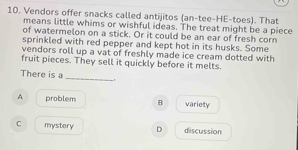 Vendors offer snacks called antijitos (an-tee-HE-toes). That
means little whims or wishful ideas. The treat might be a piece
of watermelon on a stick. Or it could be an ear of fresh corn
sprinkled with red pepper and kept hot in its husks. Some
vendors roll up a vat of freshly made ice cream dotted with
fruit pieces. They sell it quickly before it melts.
There is a
_
.
A problem
B variety
C mystery discussion
D