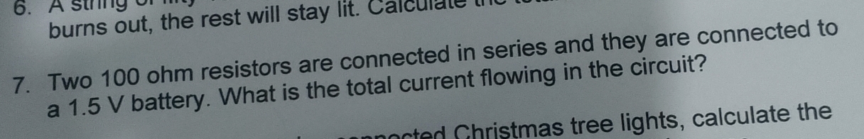 A sthng of 
burns out, the rest will stay lit. Calculate t 
7. Two 100 ohm resistors are connected in series and they are connected to 
a 1.5 V battery. What is the total current flowing in the circuit? 
octed Christmas tree lights, calculate the