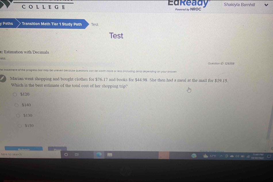 EGE
EdReady Shakiyla Barnhill
Powered by NROC
y Paths Transition Math Tier 1 Study Path Test
Test
c: Estimation with Decimals
ess.
Question ID: 129358
he movement of the progress bar may be uneven because questions can be worth more or less (including zero) depending on your answer
Marian went shopping and bought clothes for $76.17 and books for $44.98. She then had a meal at the mall for $19.15.
Which is the best estimate of the total cost of her shopping trip?
$120
$140
$130
$150
Submit Pa
here to search 11:44 PM
1d/30/202?