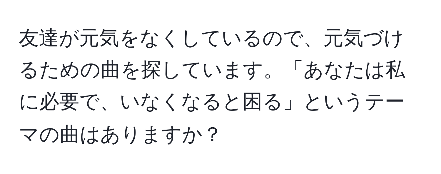 友達が元気をなくしているので、元気づけるための曲を探しています。「あなたは私に必要で、いなくなると困る」というテーマの曲はありますか？