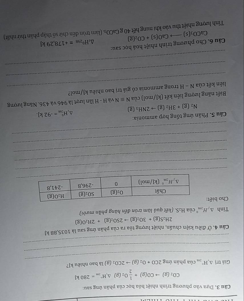 Dựa vào phương trình nhiệt hóa học của phản ứng sau:
CO_2(g)to CO(g)+ 1/2 O_2(g)△ H°_28=280kJ
_
Giá trị △ _rH° của phản overline IT 2CO+O_2(g)to 2CO_2(g) là bao nhiêu kJ?
_
_
Câu 4. Ở điều kiện chuẩn, nhiệt lượng tỏa ra của phản ứng sau là 1035,88 kJ
2H_2S(g)+3O_2(g)to 2SO_2(g)+2H_2O(g)
Tính △ _fH_(208)^0ciaH_2S (kết quả làm tròn đến hàng phần mười)
Cho biết:
_
_
_
_
_
_
Câu 5. Phản ứng tổng hợp ammonia:
N_2(g)+3H_2(g)to 2NH_3 1s 3 △ _rH_(208)^0=-92kJ.
Biết năng lượng liên kết (kJ/mol) của Nequiv N và H - H lần lượt là 946 và 436. Năng lượng
liên kết của N - H trong ammonia có giá trị bao nhiêu kJ/mol?
_
_
Câu 6. Cho phương trình nhiệt hoá học sau:
△ _rH^0_298=+178,29kJ
Tính lượng nhiệt thu vào khi nung hết CaCO_3(s)to CaO(s)+CO_2(g) 40gCaCO_3. (làm tròn đến chữ số thập phân thứ nhất)