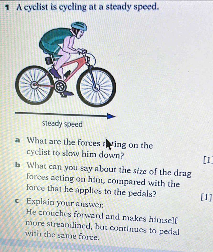 A cyclist is cycling at a steady speed. 
a What are the forces acting on the 
cyclist to slow him down? 
[1] 
b What can you say about the size of the drag 
forces acting on him, compared with the 
force that he applies to the pedals? [1] 
c Explain your answer. 
He crouches forward and makes himself 
more streamlined, but continues to pedal 
with the same force.