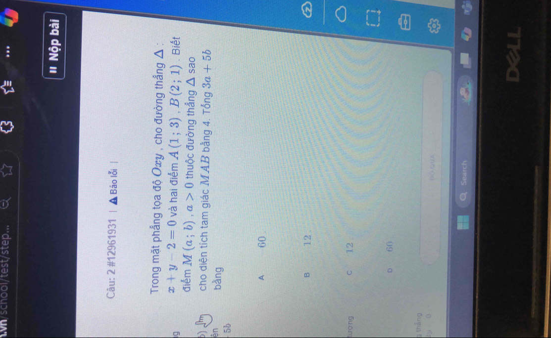 .h/school/test/step...
' Nộp bài
Câu: 2 #12961931 Báo lỗi
Trong mặt phẳng tọa độ Oxy , cho đường thẳng Δ :
ig x+y-2=0 và hai điểm A(1;3), B(2;1). Biết
điểm M(a;b), a>0 thuộc đường thẳng △ sao
b cho diện tích tam giác MAB bằng 4. Tổng 3a+5b
ên bằng
5b
A 60.
B 12.
tượng C 12
D 60
thắng
2y=0 Bộ QuA
Search