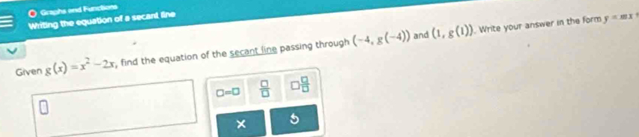 Graphs end Functions 
Writing the equation of a secant line 
and (1,g(1)). Write your answer in the form y=mx+
Given g(x)=x^2-2x , find the equation of the secant line passing through (-4,g(-4))
□ =□  □ /□   □  □ /□  
×