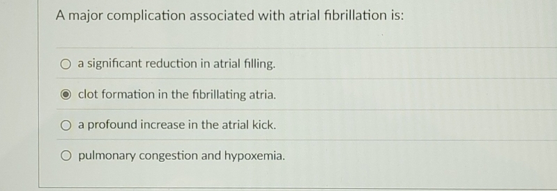 A major complication associated with atrial fibrillation is:
a signifcant reduction in atrial filling.
clot formation in the fibrillating atria.
a profound increase in the atrial kick.
pulmonary congestion and hypoxemia.