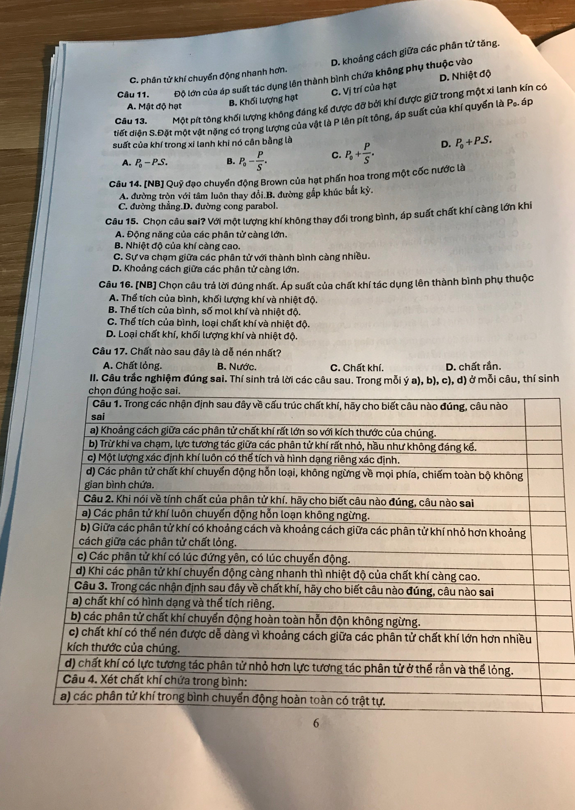 D. khoảng cách giữa các phân tử tăng.
D. Nhiệt độ
C. phân tử khí chuyển động nhanh hơn.
Câu 11. Độ lớn của áp suất tác dụng lên thành bình chứa không phụ thuộc vào
C. Vị trí của hạt
A. Mật độ hạt B. Khối lượng hạt
Câu 13. Một pít tông khối lượng không đáng kể được đỡ bởi khí được giữ trong một xi lanh kín có
tiết diện S.Đặt một vật nặng có trọng lượng của vật là P lên pít tông, áp suất của khí quyển là P.. áp
suất của khí trong xi lanh khi nó cân bằng là
A. P_0-P.S. B. P_0- P/S .
C. P_0+ P/S .
D. P_0+P.S.
Câu 14. [NB] Quỹ đạo chuyển động Brown của hạt phấn hoa trong một cốc nước là
A. đường tròn với tâm luôn thay đổi.B. đường gấp khúc bất kỳ.
C. đường thẳng.D. đường cong parabol.
Câu 15. Chọn câu sai? Với một lượng khí không thay đổi trong bình, áp suất chất khí càng lớn khi
A. Động năng của các phân tử càng lớn.
B. Nhiệt độ của khí càng cao.
C. Sự va chạm giữa các phân tử với thành bình càng nhiều.
D. Khoảng cách giữa các phân tử càng lớn.
Câu 16. [NB] Chọn câu trả lời đúng nhất. Áp suất của chất khí tác dụng lên thành bình phụ thuộc
A. Thể tích của bình, khối lượng khí và nhiệt độ.
B. Thể tích của bình, số mol khí và nhiệt độ.
C. Thể tích của bình, loại chất khí và nhiệt độ.
D. Loại chất khí, khối lượng khí và nhiệt độ.
Câu 17. Chất nào sau đây là dễ nén nhất?
A. Chất lỏng. B. Nước. C. Chất khí. D. chất rắn.
II. Câu trắc nghiệm đúng sai. Thí sinh trả lời các câu sau. Trong mỗi ý a), b), c), d) ở mỗi câu, thí sinh