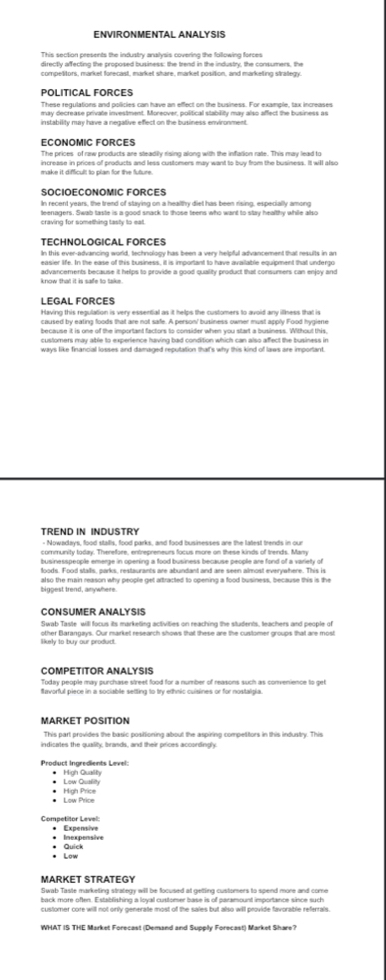 ENVIRONMENTAL ANALYSIS
This section presents the industry analysis covering the following forces
directly affecting the proposed business: the trend in the industry, the consumers, the
POLITICAL FORCES
These regulations and policies can have an effect on the business. For example, tax increases
may decrease private investment. Moreover, political stability may also affect the business as
instability may have a negative effect on the business environment
ECONOMIC FORCES
The prices of raw products are steadity rising along with the infation rate. This may lead to
make it difficult to plan for the future .
SÖCIOECONOmIC FÖRCES
In recent years, the trend of staving on a healthy diet has been rising, especially among
teenagers. Swab taste is a good smack to those teens who want to stay healthy while also
craving for something tasly to eat.
TECHNOLOGICAL FORCES
In this ever-advancing world, technology has been a very helpful advancement that results in an
easier life. In the ease of this business, it is important to have available equipment that undergo
know that it is safe to take. avancements because it helps to provide a good quality product that consumers can enjoy and
LEGAL FORCES
Having this regulation is very essential as it helps the customers to avoid any illness that is
caused by eating foods that are not safe. A person' business owner must apply Food hygiene
because it is one of the important factors to consider when you start a business. Without this
customers may able to experience having bad condition which can also affect the business in
TREND IN INDUSTRY
community today. Therefore, entrepreneurs focus more on these kinds of trends. Many
businesspeople emerge in opening a food business because people are fond of a variety of
foods. Food stalls, parks, restaurants are abundant and are seen almost everywhere. This is
biggest trend, anywhere. also the main reason why people get artracted to opening a food business, because this is the
CONSUMER ANALYSIS
Swab Taste will facus its marketing activities on reaching the students, teachers and people of
likely to buy our product. other Barangays. Our market research shows that these are the customer groups that are most
Today people may purchase street food for a number of reasons such as convenience to get
Savorful piece in a sociable setting to try ethnic cuisines or for nostalpia
VARKET POSITION
This part provides the basic posittioning about the aspiring compettors in this industry. This
indicates the quaility, brands, and their prices accordingly
Product Ingredients Level
• High Qualh * Low Quthly
* Low Price * High Price
Competitor Level: * Expensive
* Inexpensive
* Low * Quick
MARKET STRATEGY
Swab Taste marketing strategy will be focused at getting customers to spend more and come
WHAT IS THE Market Forecast (Demand and Supply Forecast) Market Share?