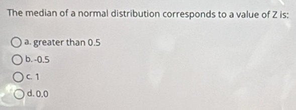 The median of a normal distribution corresponds to a value of Z is:
a. greater than 0.5
b. -0.5
C. 1
d. 0.0