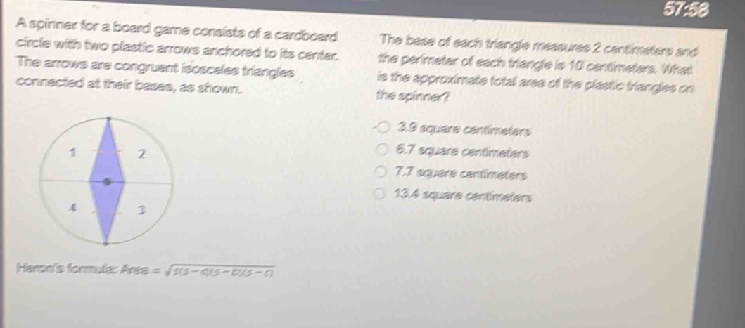 57:58
A spinner for a board game consists of a cardboard The base of each triangle measures 2 centimeters and
circle with two plastic arrows anchored to its center. the perimeter of each triangle is 10 centimeters. What
The arrows are congruent isosceles triangles is the approximate total area of the plastic triangles on
connected at their bases, as shown. the spinner?
3.9 square centimeters
6.7 square centimeters
7.7 square centimeters
13.4 square centimeters
Heron's formula: Area =sqrt(5(5-0)(5-6-6)5-0))
