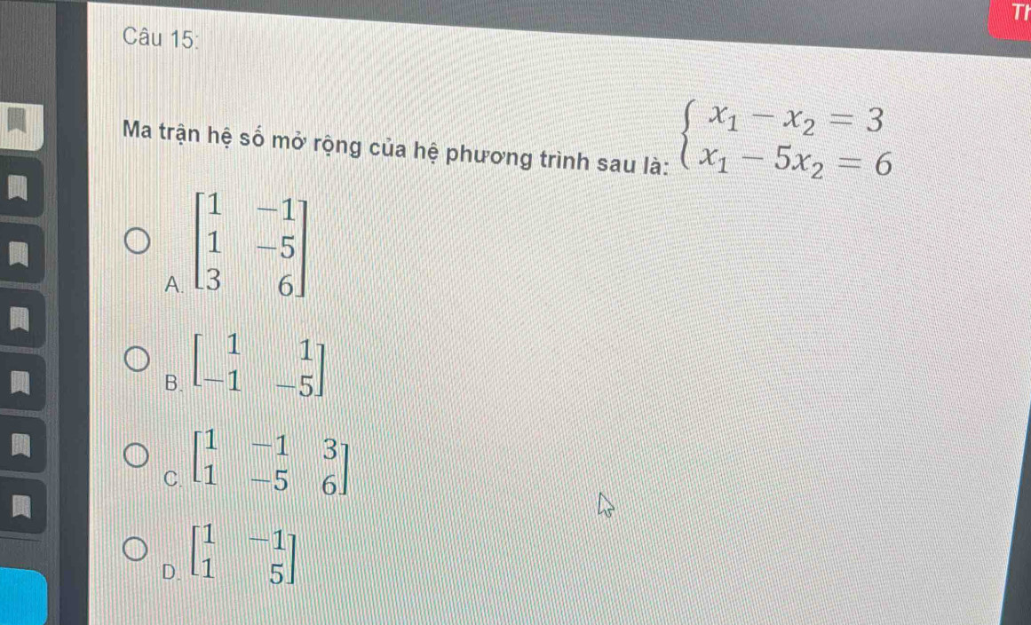 TI
Câu 15:
Ma trận hệ số mở rộng của hệ phương trình sau là:
beginarrayl x_1-x_2=3 x_1-5x_2=6endarray.
A. beginbmatrix 1&-1 1&-5 3&6endbmatrix
B. beginbmatrix 1&1 -1&-5endbmatrix
C. beginbmatrix 1&-1&3 1&-5&6endbmatrix
D. beginbmatrix 1&-1 1&5endbmatrix