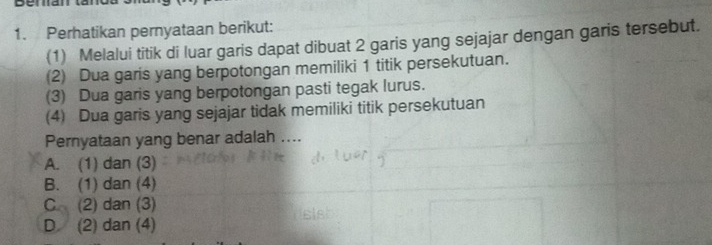 Perhatikan pernyataan berikut:
(1) Melalui titik di luar garis dapat dibuat 2 garis yang sejajar dengan garis tersebut.
(2) Dua garis yang berpotongan memiliki 1 titik persekutuan.
(3) Dua garis yang berpotongan pasti tegak lurus.
(4) Dua garis yang sejajar tidak memiliki titik persekutuan
Pernyataan yang benar adalah ....
A. (1) dan (3)
B. (1) dan (4)
C (2) dan (3)
D (2) dan (4)