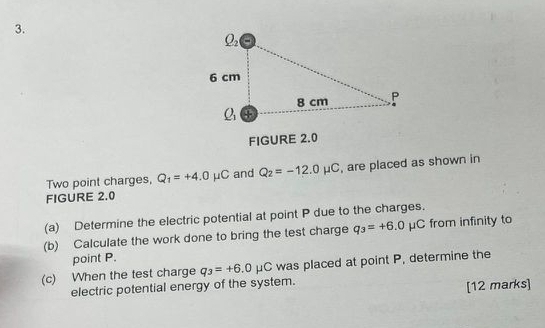 FIGURE 2.0
Two point charges, Q_1=+4.0mu C and Q_2=-12.0mu C , are placed as shown in
FIGURE 2.0
(a) Determine the electric potential at point P due to the charges.
(b) Calculate the work done to bring the test charge q_3=+6.0mu C from infinity to
point P.
(c) When the test charge q_3=+6.0mu C C was placed at point P, determine the
electric potential energy of the system.
[12 marks]