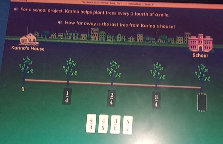 Fractions on a Number Line, Part 1 - Instruction — Lavel C 
← For a school project, Karina helps plant trees every 1 fourth of a mile. 
€ How far away is the last tree from Karina's house? 

::: 
Karina's House 
School 
0
 1/4 
 2/4 
 3/4 
 4/4   4/5   3/5   5/4 