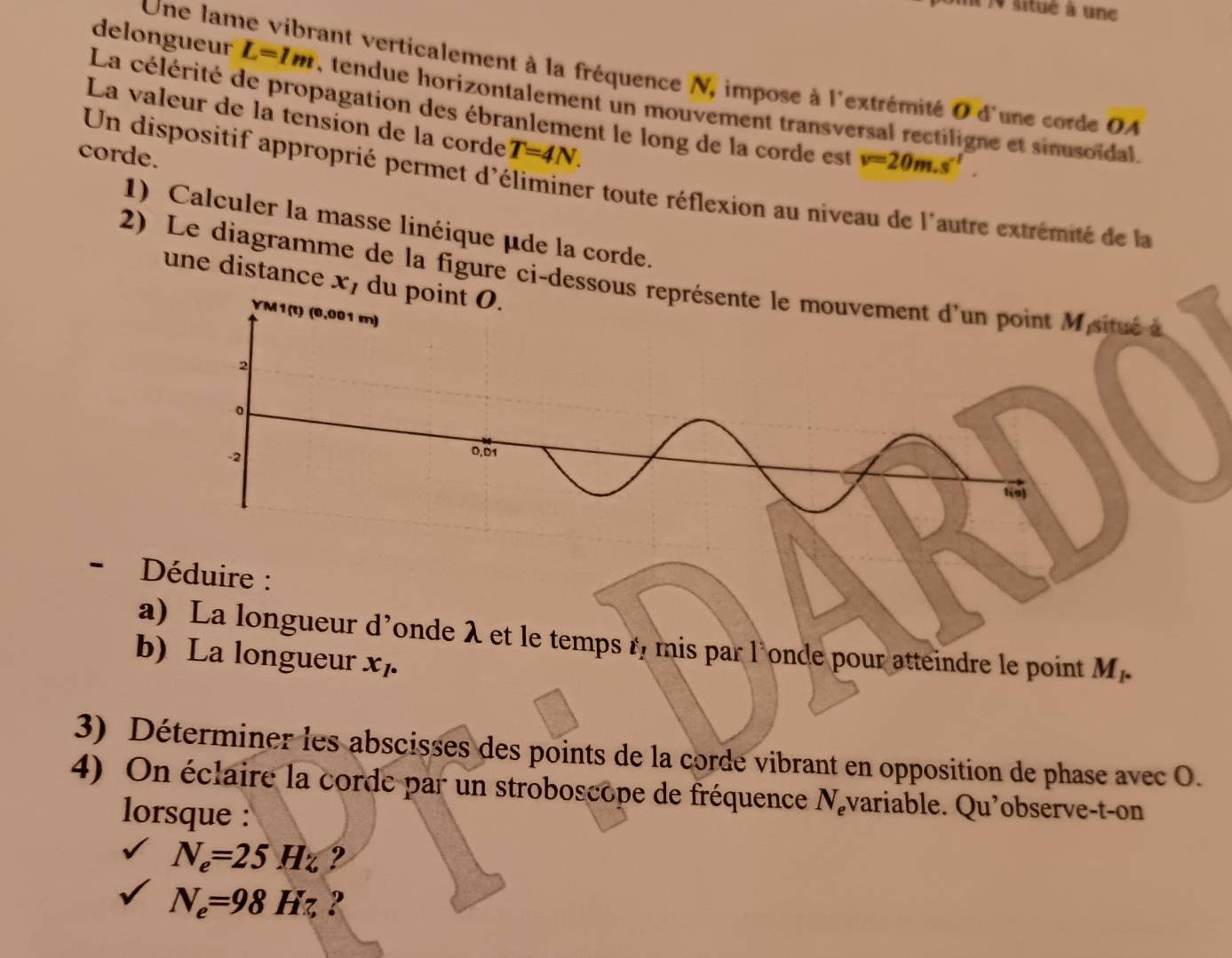 )0 situé à une 
Une lame vibrant verticalement à la fréquence N, impose à l'extrémité 0 d'une corde A
delongueur L=1m , tendue horizontalement un mouvement transversal rectiligne et sinusoïdal. 
La célérité de propagation des ébranlement le long de la corde est v=20m.s'. 
La valeur de la tension de la corde T=4N. 
corde. 
Un dispositif approprié permet d'éliminer toute réflexion au niveau de l'autre extrémité de la 
1) Calculer la masse linéique μde la corde. 
2) Le diagramme de la figure ci-dessous ritué à 
une distance x, du 
- Déduire : 
a) La longueur d’onde λ et le temps r, mis par l'onde pour atteindre le point M_1. 
b) La longueur x_7. 
3) Déterminer les abscisses des points de la corde vibrant en opposition de phase avec O. 
4) On éclaire la corde par un stroboscope de fréquence N_e évariable. Qu'observe-t-on 
lorsque :
N_e=25Hz ?
N_e=98Hz, ?