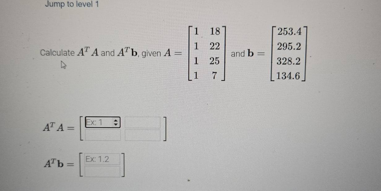 Jump to level 1 
Calculate A^TA and A^Tb , given A=beginbmatrix 1&18 1&22 1&25 1&7endbmatrix and b=beginbmatrix 253.4 295.2 328.2 134.6endbmatrix
A^TA=[ (□ * 1□ )/□  □ ]
A^Tb=[□ ]