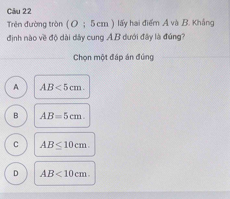 Trên đường tròn ( 0 ; 5 cm ) lấy hai điểm A và B. Khẳng
định nào về độ dài dây cung AB dưới đây là đúng?
Chọn một đáp án đúng
A AB<5cm</tex>.
B AB=5cm.
C AB≤ 10cm.
D AB<10cm</tex>.