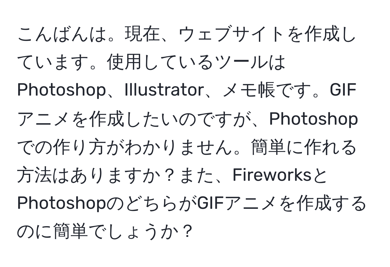 こんばんは。現在、ウェブサイトを作成しています。使用しているツールはPhotoshop、Illustrator、メモ帳です。GIFアニメを作成したいのですが、Photoshopでの作り方がわかりません。簡単に作れる方法はありますか？また、FireworksとPhotoshopのどちらがGIFアニメを作成するのに簡単でしょうか？