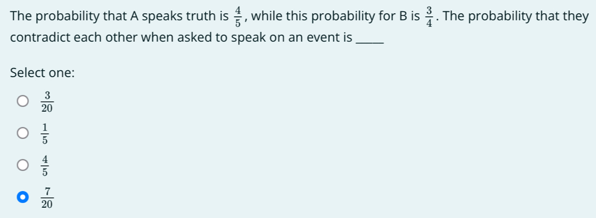 The probability that A speaks truth is  4/5  , while this probability for B is  3/4 . The probability that they
contradict each other when asked to speak on an event is_
Select one:
 3/20 
 1/5 
 4/5 
 7/20 