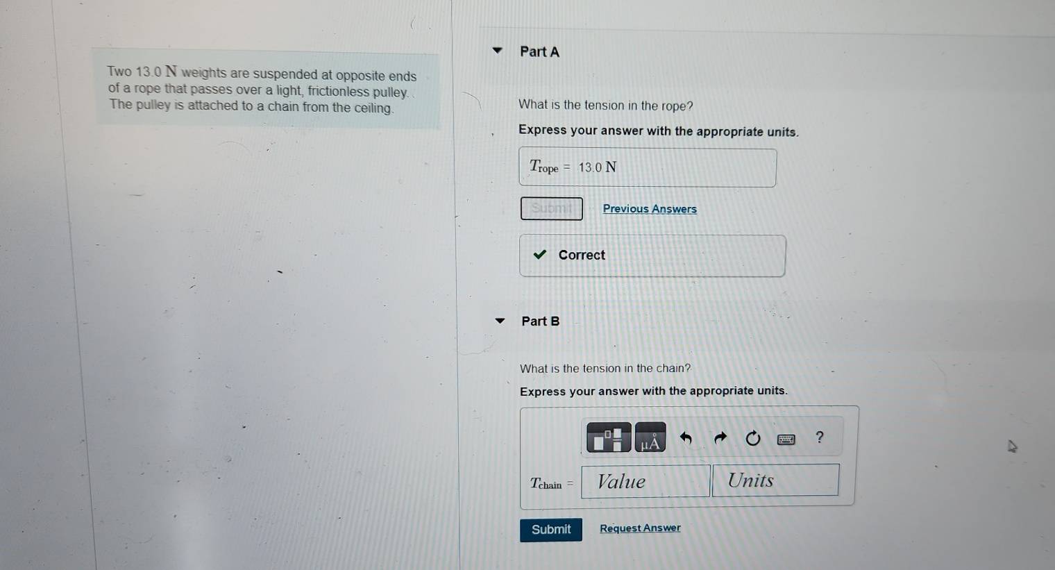 Two 13.0 N weights are suspended at opposite ends 
of a rope that passes over a light, frictionless pulley. 
The pulley is attached to a chain from the ceiling. What is the tension in the rope? 
Express your answer with the appropriate units.
T_rope=13.0N
Previous Answers 
Correct 
Part B 
What is the tension in the chain? 
Express your answer with the appropriate units. 
? 
==Tchain = Value Units 
Submit Request Answer