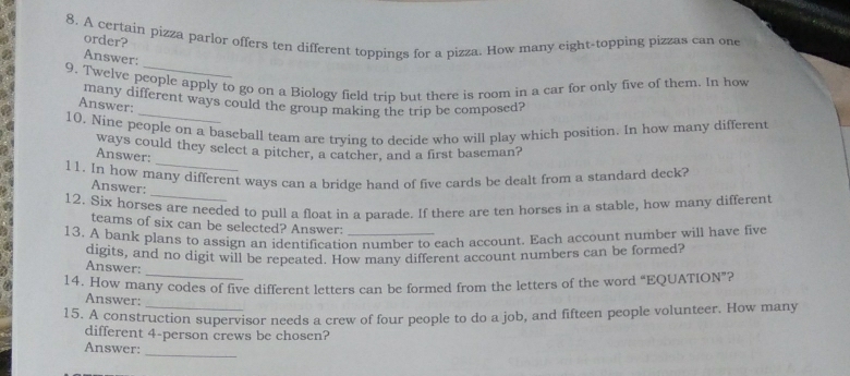 A certain pizza parlor offers ten different toppings for a pizza. How many eight-topping pizzas can one 
order? 
Answer: 
9. Twelve people apply to go on a Biology field trip but there is room in a car for only five of them. In how 
many different ways could the group making the trip be composed? 
Answer: 
10. Nine people on a baseball team are trying to decide who will play which position. In how many different 
_ 
ways could they select a pitcher, a catcher, and a first baseman? 
Answer: 
_ 
11. In how many different ways can a bridge hand of five cards be dealt from a standard deck? 
Answer: 
12. Six horses are needed to pull a float in a parade. If there are ten horses in a stable, how many different 
teams of six can be selected? Answer: 
13. A bank plans to assign an identification number to each account. Each account number will have five 
digits, and no digit will be repeated. How many different account numbers can be formed? 
_ 
Answer: 
14. How many codes of five different letters can be formed from the letters of the word “EQUATION”? 
Answer: 
15. A construction supervisor needs a crew of four people to do a job, and fifteen people volunteer. How many 
different 4 -person crews be chosen? 
Answer: 
_