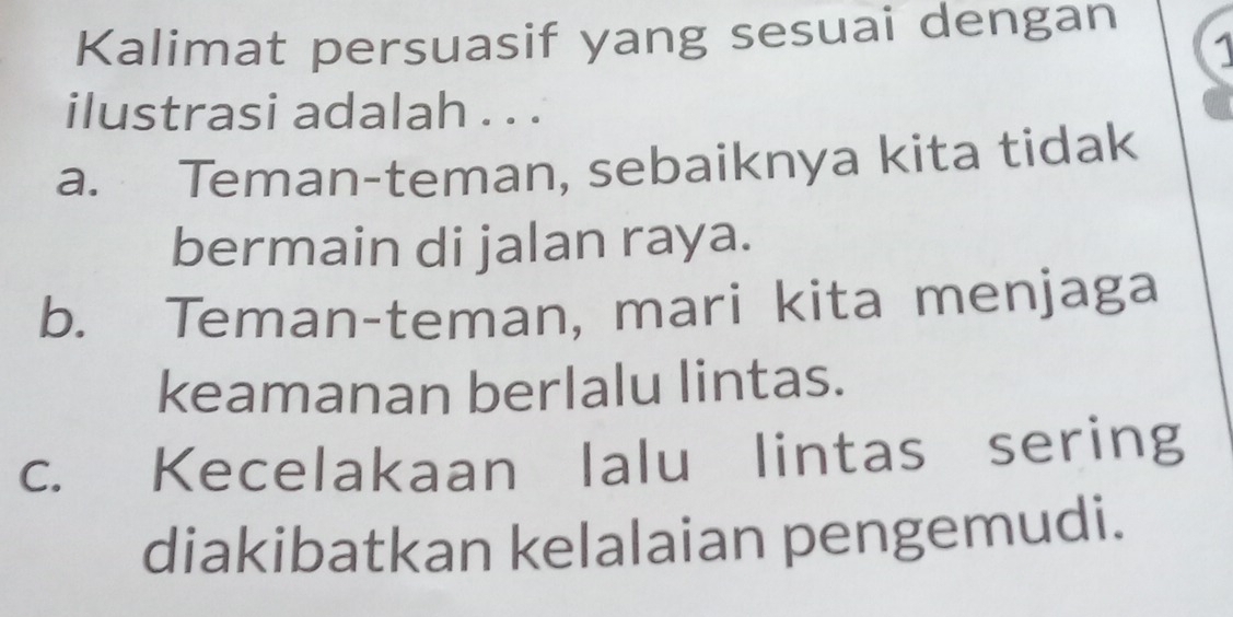 Kalimat persuasif yang sesuai dengan
1
ilustrasi adalah . . .
a. Teman-teman, sebaiknya kita tidak
bermain di jalan raya.
b. Teman-teman, mari kita menjaga
keamanan berlalu lintas.
c. Kecelakaan lalu lintas sering
diakibatkan kelalaian pengemudi.