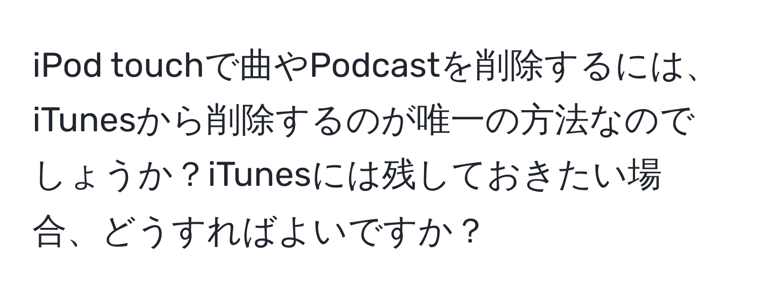 iPod touchで曲やPodcastを削除するには、iTunesから削除するのが唯一の方法なのでしょうか？iTunesには残しておきたい場合、どうすればよいですか？