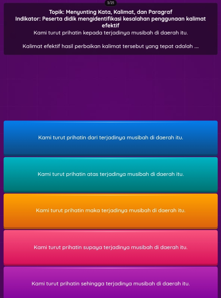 3/25
Topik: Menyunting Kata, Kalimat, dan Paragraf
Indikator: Peserta didik mengidentifikasi kesalahan penggunaan kalimat
efektif
Kami turut prihatin kepada terjadinya musibah di daerah itu.
Kalimat efektif hasil perbaikan kalimat tersebut yang tepat adalah ....
Kami turut prihatin dari terjadinya musibah di daerah itu.
Kami turut prihatin atas terjadinya musibah di daerah itu.
Kami turut prihatin maka terjadinya musibah di daerah itu.
Kami turut prihatin supaya terjadinya musibah di daerah itu.
Kami turut prihatin sehingga terjadinya musibah di daerah itu.