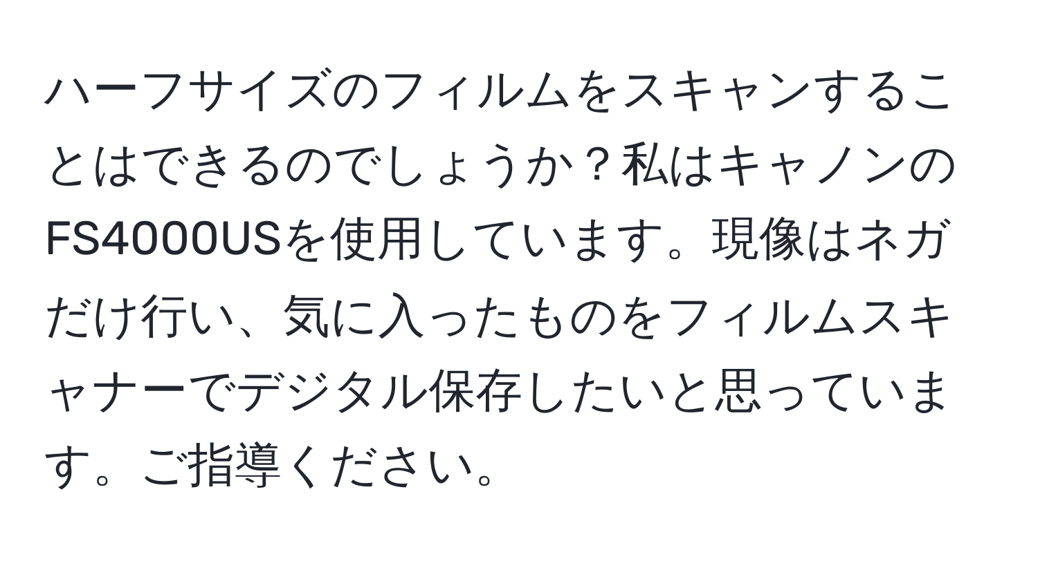 ハーフサイズのフィルムをスキャンすることはできるのでしょうか？私はキャノンのFS4000USを使用しています。現像はネガだけ行い、気に入ったものをフィルムスキャナーでデジタル保存したいと思っています。ご指導ください。