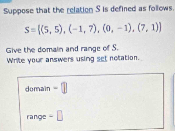 Suppose that the relation S is defined as follows.
S= (5,5),(-1,7),(0,-1),(7,1)
Give the domain and range of S. 
Write your answers using set notation. 
domain =□ 
range =□