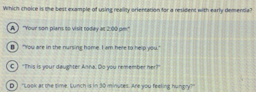 Which choice is the best example of using reality orientation for a resident with early dementia?
A  "Your son plans to visit today at 2:00 pm"
B ) "You are in the nursing home. I am here to help you."
C )"This is your daughter Anna. Do you remember her?"
D ) "Look at the time. Lunch is in 30 minutes. Are you feeling hungry?"