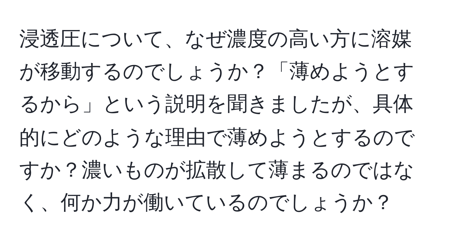 浸透圧について、なぜ濃度の高い方に溶媒が移動するのでしょうか？「薄めようとするから」という説明を聞きましたが、具体的にどのような理由で薄めようとするのですか？濃いものが拡散して薄まるのではなく、何か力が働いているのでしょうか？