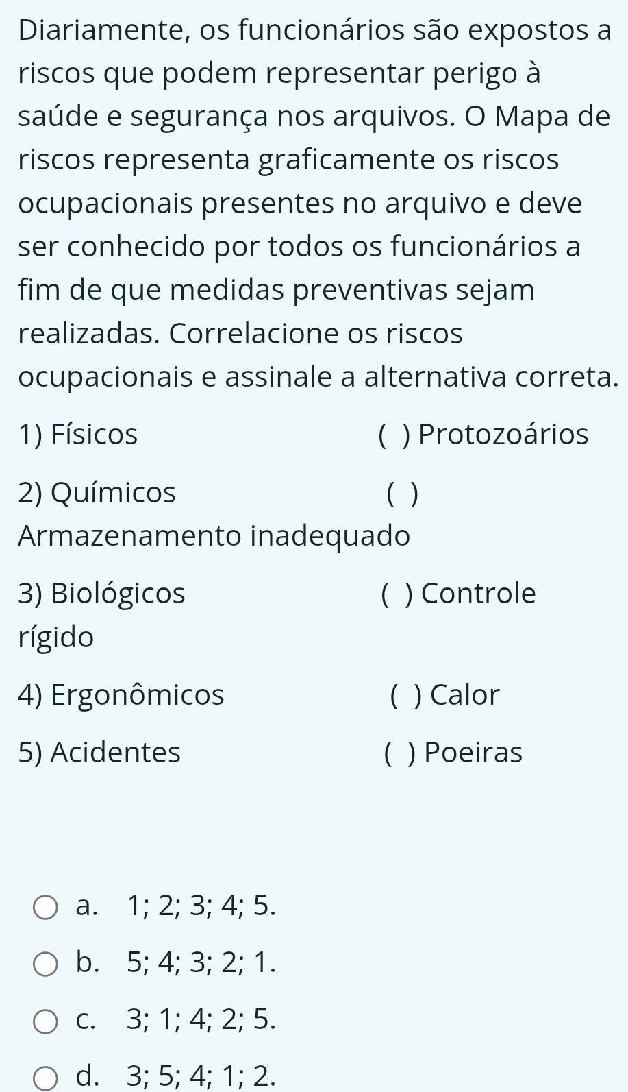 Diariamente, os funcionários são expostos a
riscos que podem representar perigo à
saúde e segurança nos arquivos. O Mapa de
riscos representa graficamente os riscos
ocupacionais presentes no arquivo e deve
ser conhecido por todos os funcionários a
fim de que medidas preventivas sejam
realizadas. Correlacione os riscos
ocupacionais e assinale a alternativa correta.
1) Físicos ( ) Protozoários
2) Químicos ( )
Armazenamento inadequado
3) Biológicos ( ) Controle
rígido
4) Ergonômicos ( ) Calor
5) Acidentes C ) Poeiras
a. 1; 2; 3; 4; 5.
b. 5; 4; 3; 2; 1.
c. 3; 1; 4; 2; 5.
d. 3; 5; 4; 1; 2.