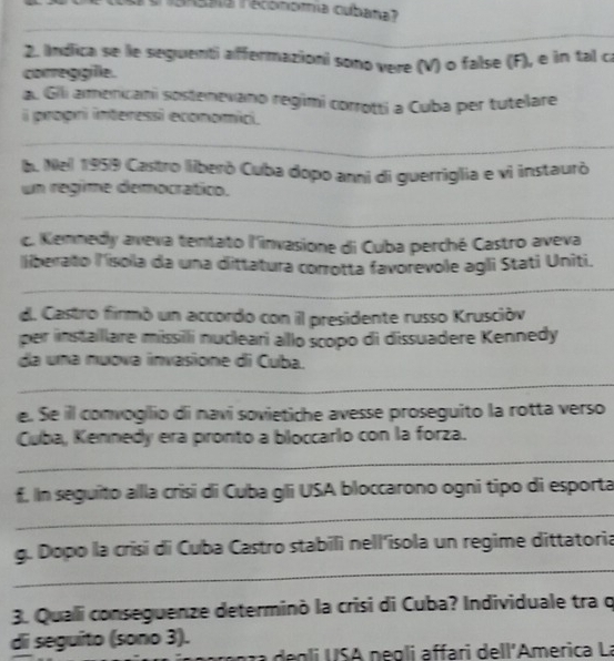 1a r économía cubana? 
2. Indica se le seguenti affermazioni sono vere (V) o false (F), e in tal c 
correggille. 
a. Gili amencani sostenevano regimi corrotti a Cuba per tutelare 
i progri interessi economici. 
_ 
_ 
b. Nel 1959 Castro liberò Cuba dopo anni di guerriglia e vi instaurò 
un regime democrático. 
_ 
_ 
_ 
c. Kennedy aveva tentato l'invasione di Cuba perché Castro aveva 
liberato lísola da una dittatura corrotta favorevole agli Stati Uniti. 
_ 
_ 
d. Castro firmó un accordo con il presidente russo Kruscióv 
per installare missili nucleari alllo scopo di dissuadere Kennedy 
da una nuova invasione di Cuba. 
__ 
_ 
e. Se il convogllio di navi sovietiche avesse proseguito la rotta verso 
Cuba, Kennedy era pronto a bloccarlo con la forza. 
_ 
f. In seguito allla crisi di Cuba gli USA bloccarono ogni tipo di esporta 
_ 
_ 
g. Dopo la crisi di Cuba Castro stabili nell'isola un regime dittatoria 
3. Quali conseguenze determinò la crisi di Cuba? Individuale tra q 
di seguito (sono 3). 
n ra g li U SA negli affar dell'America La