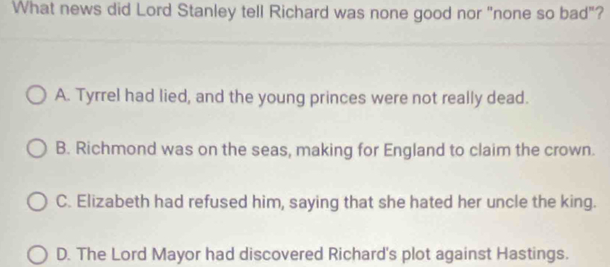 What news did Lord Stanley tell Richard was none good nor "none so bad"?
A. Tyrrel had lied, and the young princes were not really dead.
B. Richmond was on the seas, making for England to claim the crown.
C. Elizabeth had refused him, saying that she hated her uncle the king.
D. The Lord Mayor had discovered Richard's plot against Hastings.