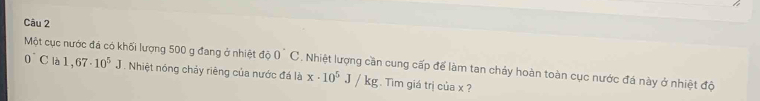 Một cục nước đá có khối lượng 500 g đang ở nhiệt độ 0^(^·)C. Nhiệt lượng cần cung cấp để làm tan chảy hoàn toàn cục nước đá này ở nhiệt độ
0°C là 1,67· 10^5J. Nhiệt nóng chảy riêng của nước đá là x· 10^5J/kg. Tim giá trị của x ?