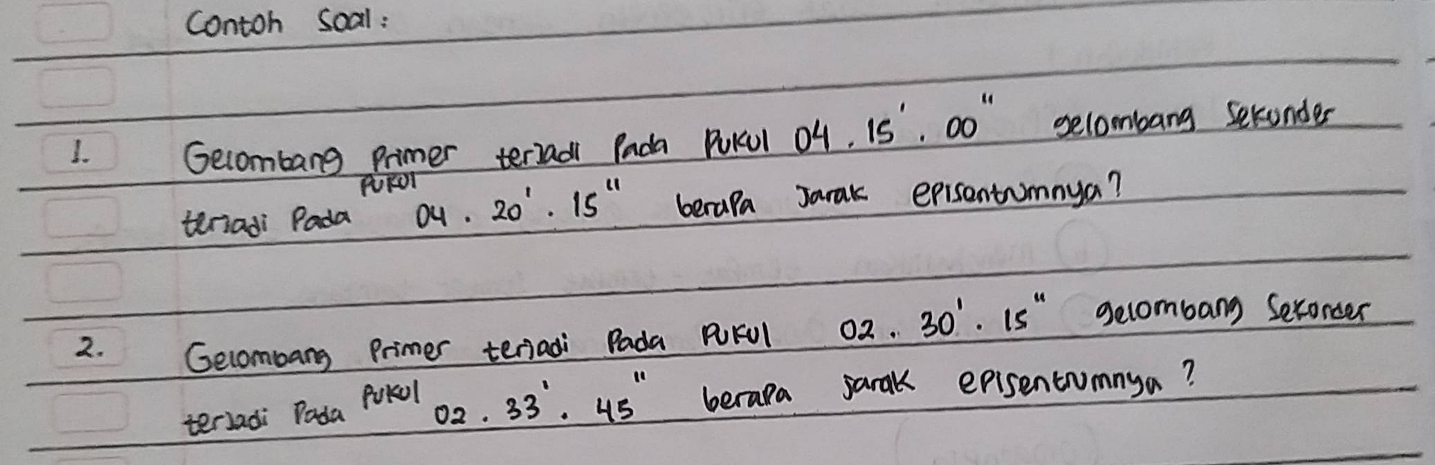 contoh soal: 
1. Gecombang Primer terradi Pada PuKcul 04.15'.00'' selombang seconder 
PFON 
teriadi Pada 04· 20^1· 15^(11) berapa Jarak episantumnya? 
2. 
Gecombang Primer tenadi Pada PFUl 02.30'· 15'' gecombang Seconcer 
terladi PodaPvkolO_2. 33'· '.45'' beraka jarak episentumnya?