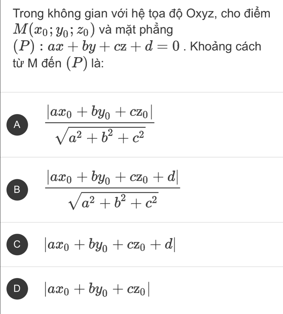 Trong không gian với hệ tọa độ Oxyz, cho điểm
M(x_0;y_0;z_0) và mặt phẳng
(P):ax+by+cz+d=0. Khoảng cách
từ M đến (P) là:
A frac |ax_0+by_0+cz_0|sqrt(a^2+b^2+c^2)
B frac |ax_0+by_0+cz_0+d|sqrt(a^2+b^2+c^2)
C |ax_0+by_0+cz_0+d|
D |ax_0+by_0+cz_0|