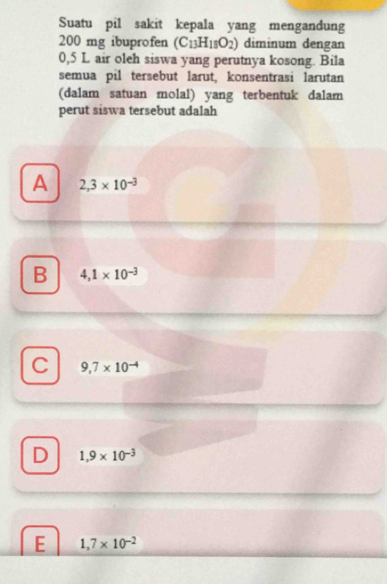 Suatu pil sakit kepala yang mengandung
200 mg ibuprofen (C_13H_18O_2) diminum dengan
0,5 L air oleh siswa yang perutnya kosong. Bila
semua pil tersebut larut, konsentrasi larutan
(dalam satuan molal) yang terbentuk dalam
perut siswa tersebut adalah
A 2,3* 10^(-3)
B 4,1* 10^(-3)
C 9,7* 10^(-4)
D 1,9* 10^(-3)
E 1,7* 10^(-2)