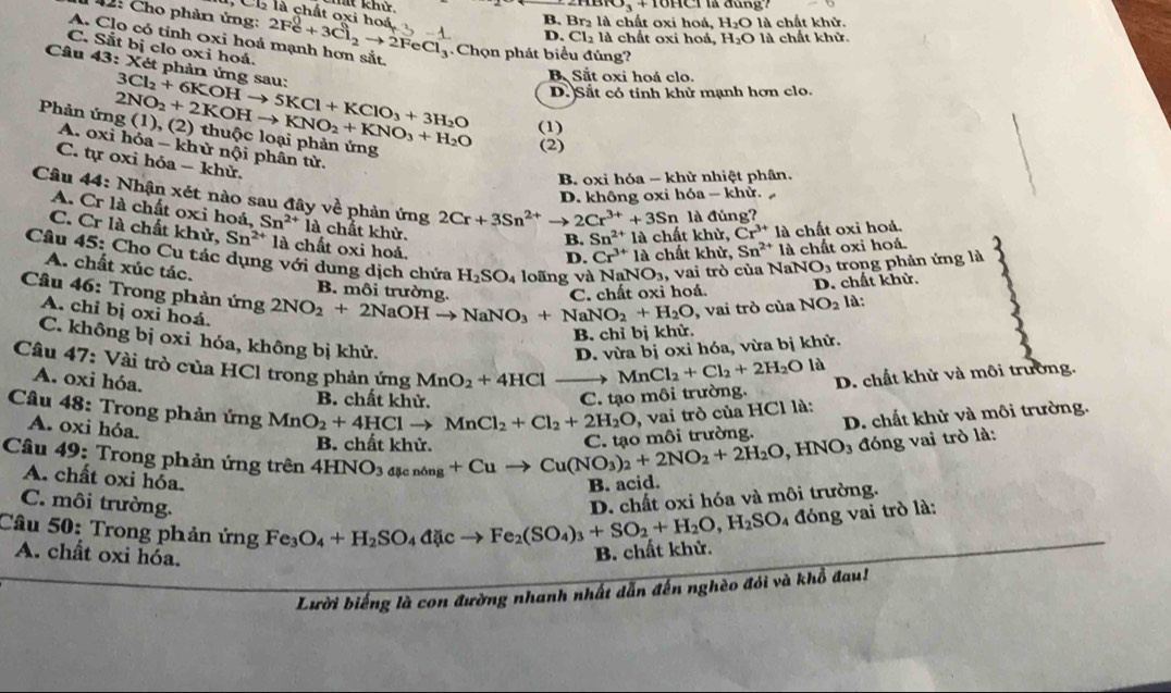 Chất khử ∠ BBD_3+10HCl là đùng'
, Cl là chất oxi hoá
42: Cho phản ứng:
B. Br₂ là chất oxi hoá, H_2O là chất khử.
A. Clo có tính 0xi hoá mạnh hơn sắt. 2Fe^0+3Cl_2to 2FeCl_3 -1 D. Cl₂ là chất oxi hoá, H_2O là chất khử.
C. Sắt bị clo oxi hoá.
Chọn phát biểu đủng?
Câu 43:X Két phản ứng sau:
B. Sắt oxi hoá clo.
D. Sắt có tính khử mạnh hơn clo.
(1)
Phản ứng 2NO_2+2KOHto KNO_2+KNO_3+H_2O 3Cl_2+6KOHto 5KCl+KClO_3+3H_2O (1) (2) thuộc loại phản ứng
(2)
A. oxi hóa - khử nội phân tử,
C. tự oxi hóa - khử.
B oxi hóa - khừ nhiệt phân.
D. không oxi hóa ~ khử.
A. Cr là chất oxi hoá,
Câu 44: Nhận xét nào sau đây về phản ứng Sn^(2+)ia chất khử. Cr^(3+)la chất khử, Sn^(2+)1a chất oxi hoá.
2Cr+3Sn^(2+)to 2Cr^(3+)+3Sn là đúng?
B. Sn^(2+)1a chất khử, Cr^(3+)la chất oxi hoả.
C. Cr là chất khử, Sn^(2+) là chất oxi hoá.
Câu 45: Cho Cu tác dụng với dung dịch chứa H_2SO_4 loãng và NaNO_3 , vai trò của NaM NO_3 trong phản ứng là
2
D.
A. chất xúc tác.
B. môi trường C. chất oxi hoá.
D. chất khử.
Câu 46: Trong phản ứng 2NO_2+2NaOHto NaNO_3+NaNO_2+H_2O , vai trò của NO_2 là:
A. chỉ bị oxi hoá.
B. chỉ bị khử
C. không bị oxi hóa, không bị khử.
D. vừa bị oxi hóa, vừa bị khử.
Câu 47: Vài trò của HCl trong phản ứng MnO_2+4HCl
A. oxi hóa.
MnCl_2+Cl_2+2H_2O là
B. chất khử.
C. tạo môi trường. D. chất khử và môi trường.
Câu 48: Trong phản ứng MnO_2+4HClto MnCl_2+Cl_2+2H_2O
A. oxi hỏa.
Câu 49: Trong phản ứng trên 4HNO_3_licning+Cuto Cu(NO_3)_2+2NO_2+2H_2O,HNO_3 B. chất khử. C tạo môi trường. , vai trò của HCl là: D. chất khử và môi trường.
đóng vai trò là:
A. chất oxi hóa.
B. acid.
C. môi trường.
D. chất oxi hóa và môi trường.
Câu 50: Trong phản ứng Fe_3O_4+H_2SO_4dicto Fe_2(SO_4)_3+SO_2+H_2O,H_2SO 4 đóng vai trò là:
A. chất oxi hóa.
B. chất khử.
Lười biếng là con đường nhanh nhất dẫn đến nghèo đói và khổ đau!