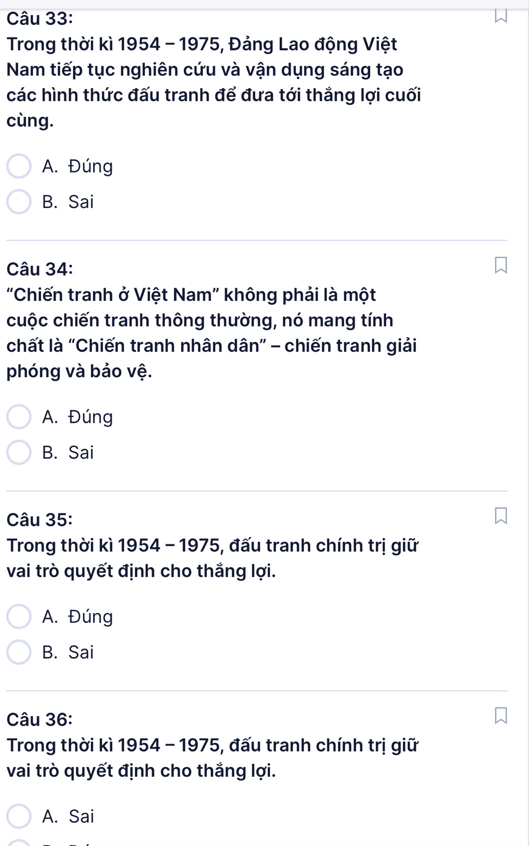 Trong thời kì 1954 - 1975, Đảng Lao động Việt
Nam tiếp tục nghiên cứu và vận dụng sáng tạo
các hình thức đấu tranh để đưa tới thắng lợi cuối
cùng.
A. Đúng
B. Sai
Câu 34:
"Chiến tranh ở Việt Nam” không phải là một
cuộc chiến tranh thông thường, nó mang tính
chất là “Chiến tranh nhân dân” - chiến tranh giải
phóng và bảo vệ.
A. Đúng
B. Sai
Câu 35:
Trong thời kì 1954 - 1975, đấu tranh chính trị giữ
vai trò quyết định cho thắng lợi.
A. Đúng
B. Sai
Câu 36:
Trong thời kì 1954 - 1975, đấu tranh chính trị giữ
vai trò quyết định cho thắng lợi.
A. Sai