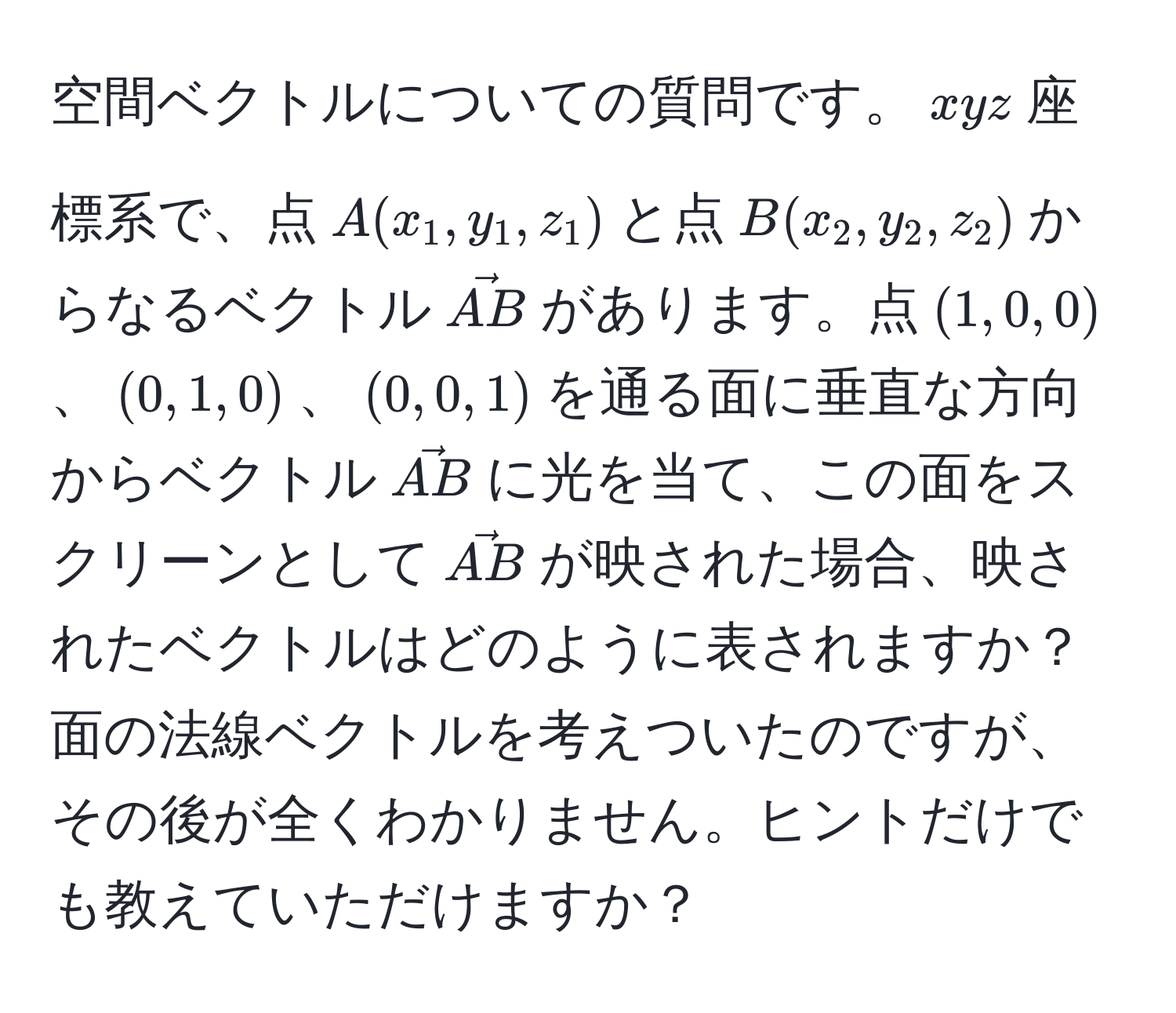 空間ベクトルについての質問です。$xyz$座標系で、点$A(x_1,y_1,z_1)$と点$B(x_2,y_2,z_2)$からなるベクトル$vecAB$があります。点$(1,0,0)$、$(0,1,0)$、$(0,0,1)$を通る面に垂直な方向からベクトル$vecAB$に光を当て、この面をスクリーンとして$vecAB$が映された場合、映されたベクトルはどのように表されますか？面の法線ベクトルを考えついたのですが、その後が全くわかりません。ヒントだけでも教えていただけますか？