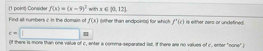 Consider f(x)=(x-9)^2 with x∈ [0,12]. 
Find all numbers c in the domain of f(x) (other than endpoints) for which f'(c) is either zero or undefined.
c=□
(If there is more than one value of c, enter a comma-separated list. If there are no values of c, enter "none".)