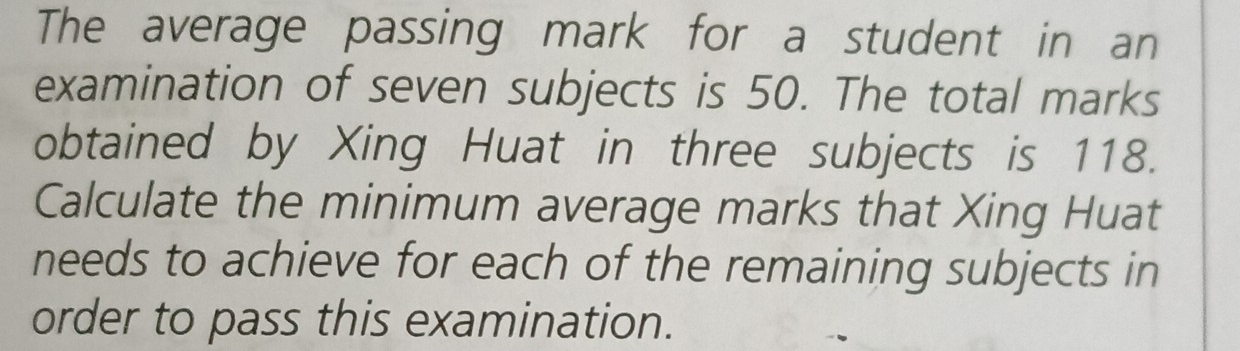 The average passing mark for a student in an 
examination of seven subjects is 50. The total marks 
obtained by Xing Huat in three subjects is 118. 
Calculate the minimum average marks that Xing Huat 
needs to achieve for each of the remaining subjects in 
order to pass this examination.