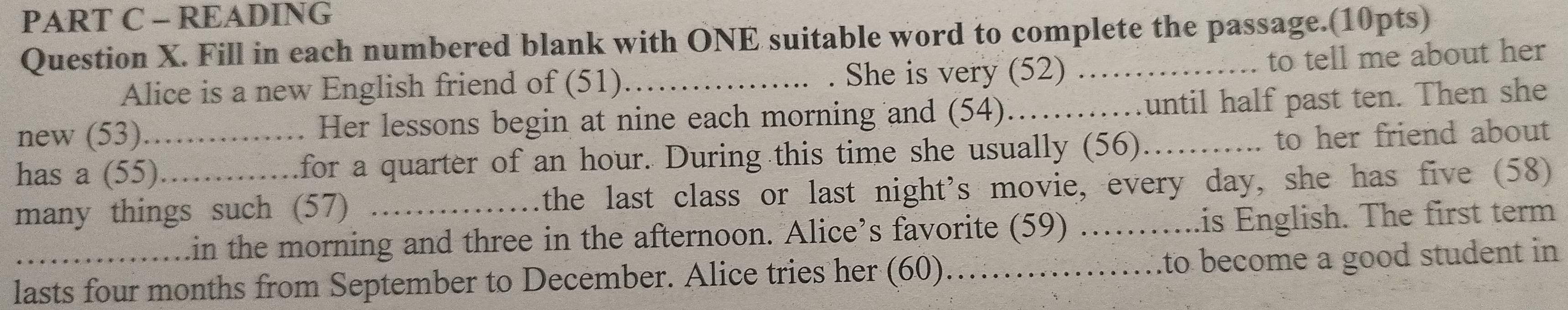 READING 
Question X. Fill in each numbered blank with ONE suitable word to complete the passage.(10pts) 
Alice is a new English friend of (51) . She is very (52) 
to tell me about her 
new (53) . Her lessons begin at nine each morning and (54)_ until half past ten. Then she 
has a (55)_ for a quarter of an hour. During this time she usually (56)_ to her friend about 
many things such (57) _the last class or last night's movie, every day, she has five (58) 
.in the morning and three in the afternoon. Alice’s favorite (59) …….... .is English. The first term 
` 
lasts four months from September to December. Alice tries her (60).…_ to become a good student in