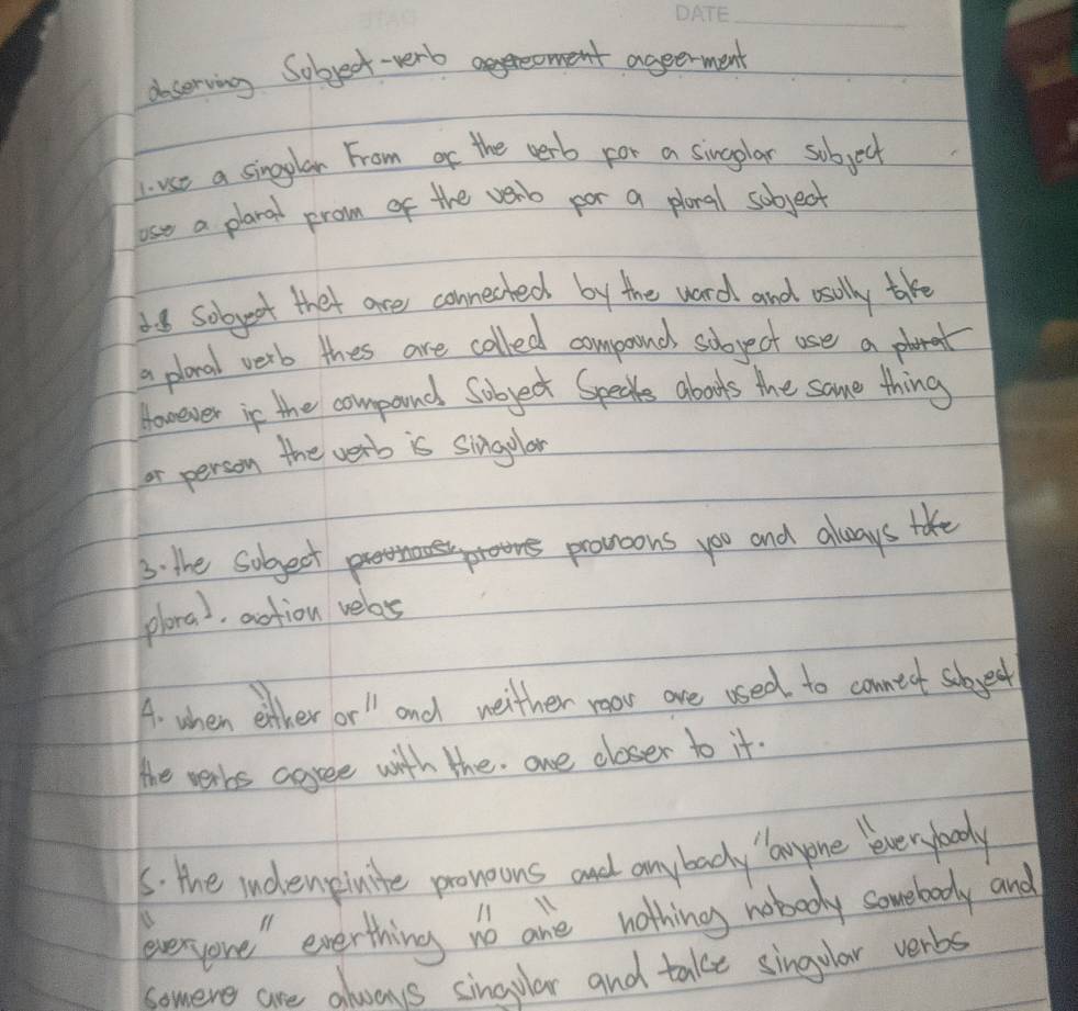 doserving Sobject-verb 
ageerment 
L. use a singglar From of the cerb for a sinlar sobject 
lose a plaral prom of the verb por a plonal sobject 
38 sobject thet are connected by the ward and osally take 
a placal verb thes are called compound soboyect use a pra 
However in the compand Sobject Specks abouts the same thing 
or person the verb is singular 
3. the sobject p 
pronoons you and always take 
ploral, action velas 
A. when either or l and weither roor are used to conntot sobject 
the verbs agree with the. one closer to it. 
5: the indenpinite proneons an anybady lanyone leveryboody 
everyone" everthing no are nothing nobooy sovebody and 
somere are always singular and take singular verbs